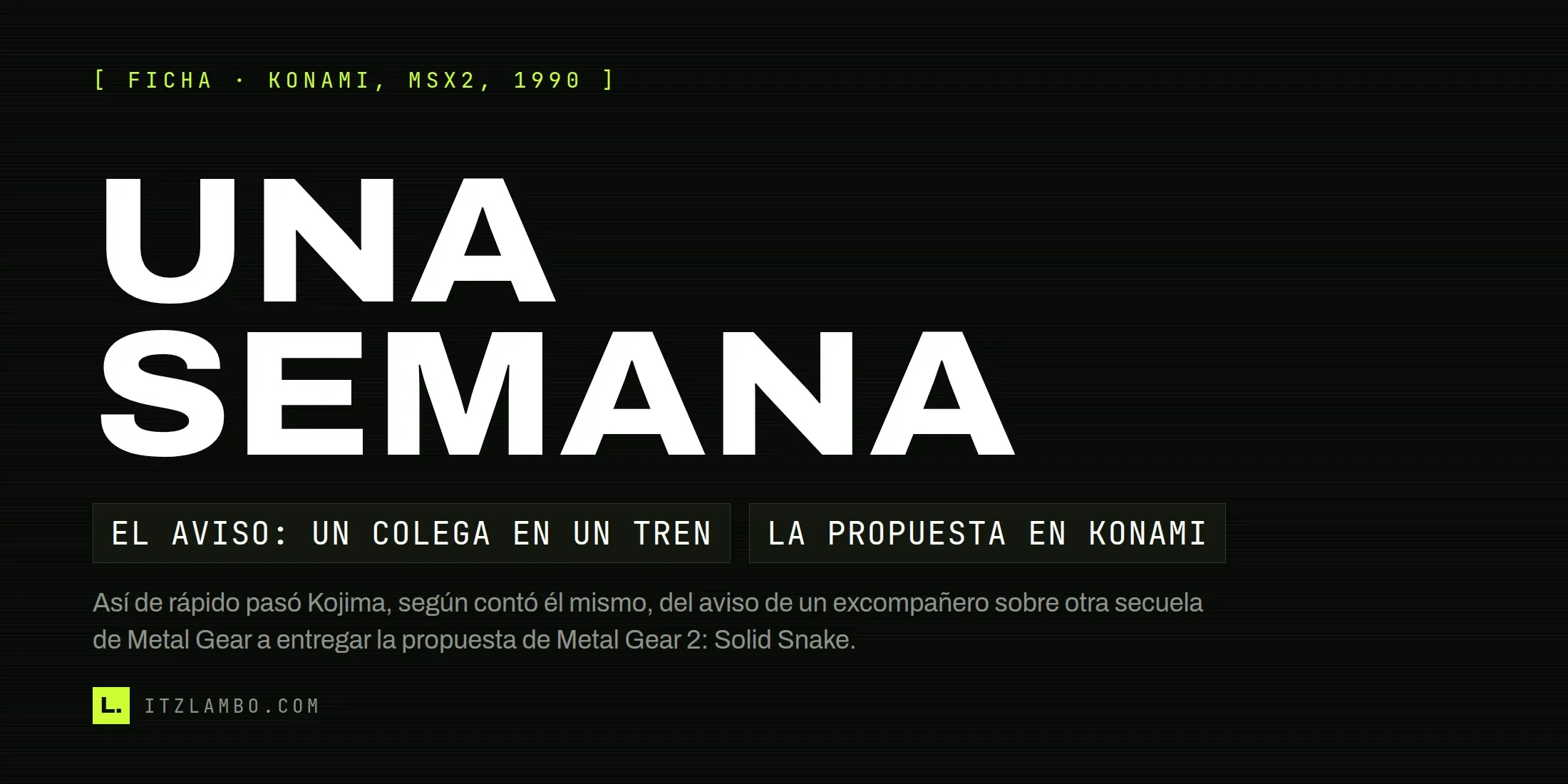 Cartel tipográfico de la ficha de Metal Gear 2: Solid Snake (Konami, MSX2, 1990): el héroe dice UNA SEMANA, el tiempo que pasó, según contó el propio Kojima, entre el aviso de un excompañero del equipo de Famicom sobre otra secuela de Metal Gear y la propuesta que dio origen al juego.